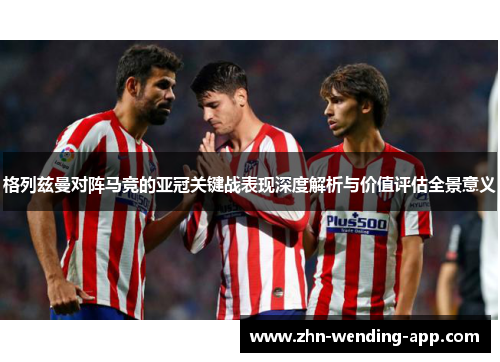 格列兹曼对阵马竞的亚冠关键战表现深度解析与价值评估全景意义 格列兹曼对阵马竞的亚冠关键战表现深度解析与价值评估全景意义
