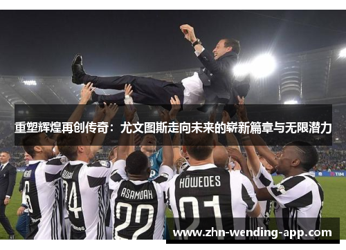 重塑辉煌再创传奇：尤文图斯走向未来的崭新篇章与无限潜力