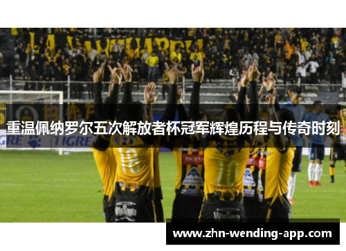 重温佩纳罗尔五次解放者杯冠军辉煌历程与传奇时刻