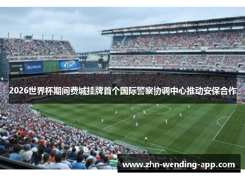 2026世界杯期间费城挂牌首个国际警察协调中心推动安保合作