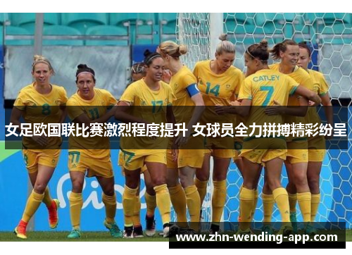 女足欧国联比赛激烈程度提升 女球员全力拼搏精彩纷呈