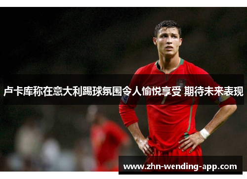 卢卡库称在意大利踢球氛围令人愉悦享受 期待未来表现