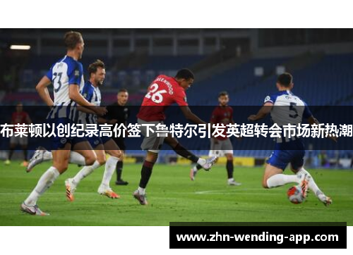 布莱顿以创纪录高价签下鲁特尔引发英超转会市场新热潮